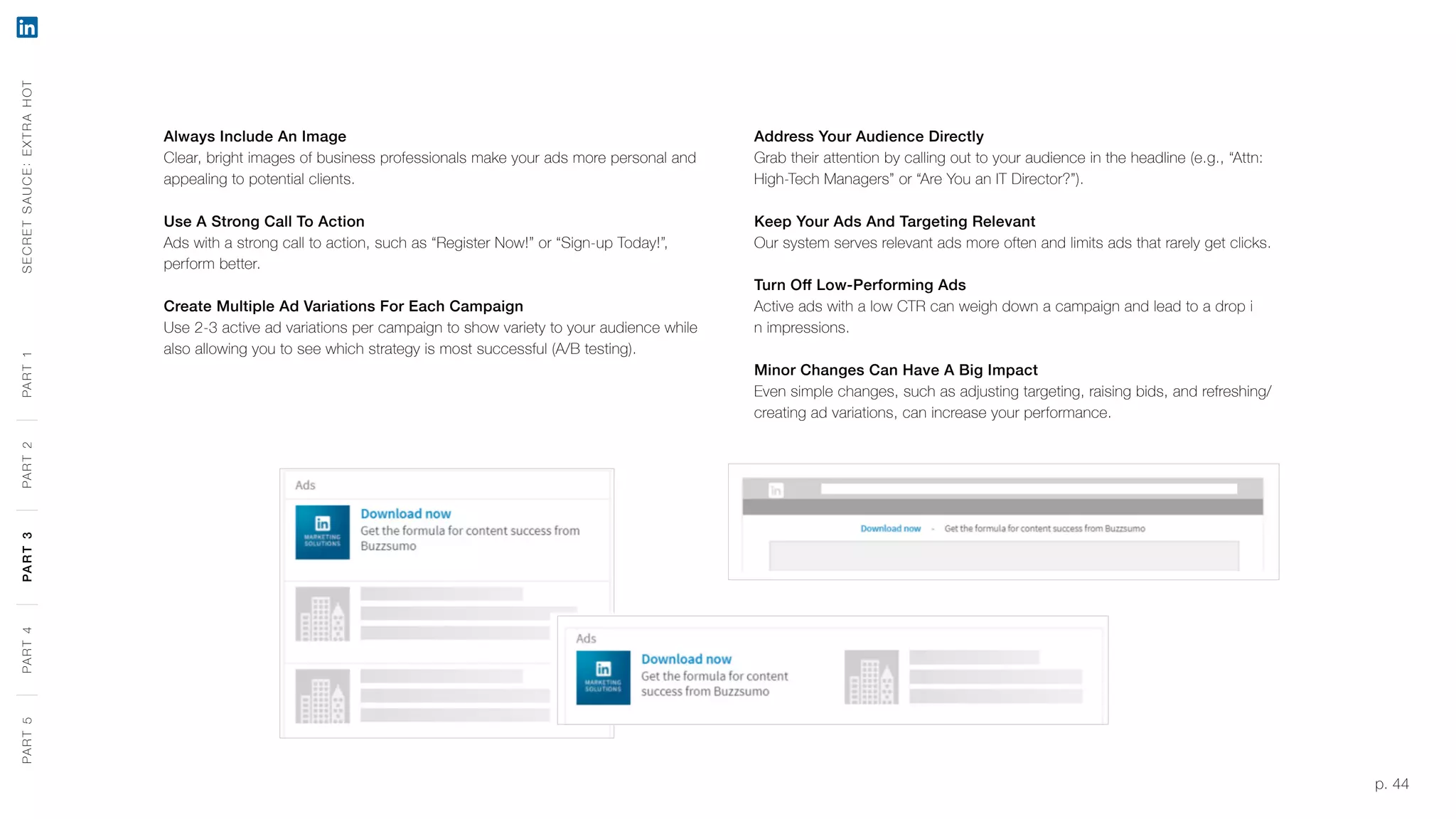 p. 44
Always Include An Image
Clear, bright images of business professionals make your ads more personal and
appealing to potential clients.
Use A Strong Call To Action
Ads with a strong call to action, such as “Register Now!” or “Sign-up Today!”,
perform better.
Create Multiple Ad Variations For Each Campaign
Use 2-3 active ad variations per campaign to show variety to your audience while
also allowing you to see which strategy is most successful (A/B testing).
Address Your Audience Directly
Grab their attention by calling out to your audience in the headline (e.g., “Attn:
High-Tech Managers” or “Are You an IT Director?”).
Keep Your Ads And Targeting Relevant
Our system serves relevant ads more often and limits ads that rarely get clicks.
Turn Off Low-Performing Ads
Active ads with a low CTR can weigh down a campaign and lead to a drop i
n impressions.
Minor Changes Can Have A Big Impact
Even simple changes, such as adjusting targeting, raising bids, and refreshing/
creating ad variations, can increase your performance.
SECRETSAUCE:EXTRAHOTPART5PART4PART3PART2PART1PART5PART4PART3PART2PART1
 