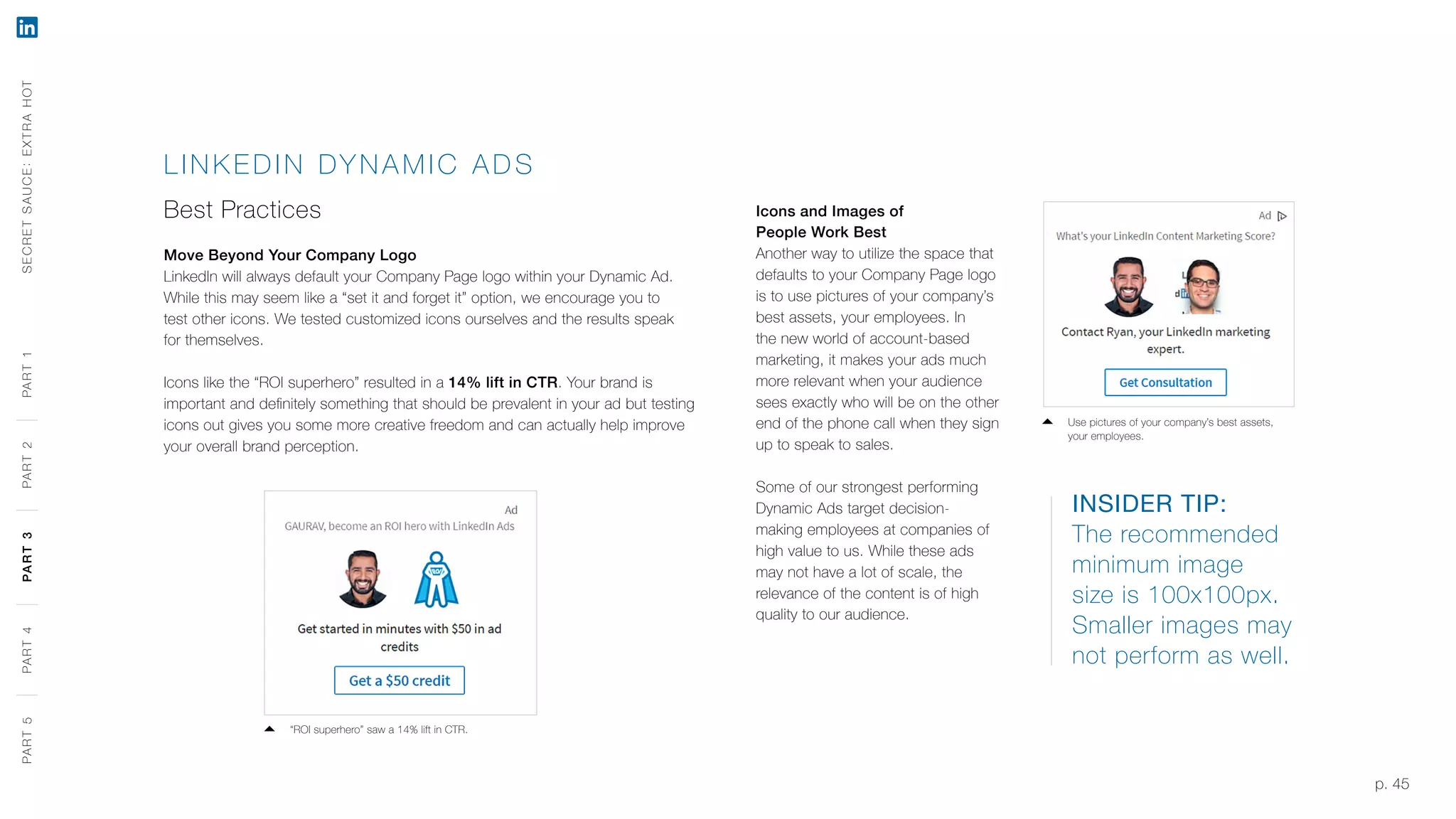 p. 45
LINK EDIN DY NAMIC A DS
Best Practices
Move Beyond Your Company Logo
LinkedIn will always default your Company Page logo within your Dynamic Ad.
While this may seem like a “set it and forget it” option, we encourage you to
test other icons. We tested customized icons ourselves and the results speak
for themselves.
Icons like the “ROI superhero” resulted in a 14% lift in CTR. Your brand is
important and definitely something that should be prevalent in your ad but testing
icons out gives you some more creative freedom and can actually help improve
your overall brand perception.
INSIDER TIP:
The recommended
minimum image
size is 100x100px.
Smaller images may
not perform as well.
Icons and Images of
People Work Best
Another way to utilize the space that
defaults to your Company Page logo
is to use pictures of your company’s
best assets, your employees. In
the new world of account-based
marketing, it makes your ads much
more relevant when your audience
sees exactly who will be on the other
end of the phone call when they sign
up to speak to sales.
Some of our strongest performing
Dynamic Ads target decision-
making employees at companies of
high value to us. While these ads
may not have a lot of scale, the
relevance of the content is of high
quality to our audience.
SECRETSAUCE:EXTRAHOTPART5PART4PART3PART2PART1
“ROI superhero” saw a 14% lift in CTR.
Use pictures of your company’s best assets,
your employees.
PART5PART4PART3PART2PART1
 