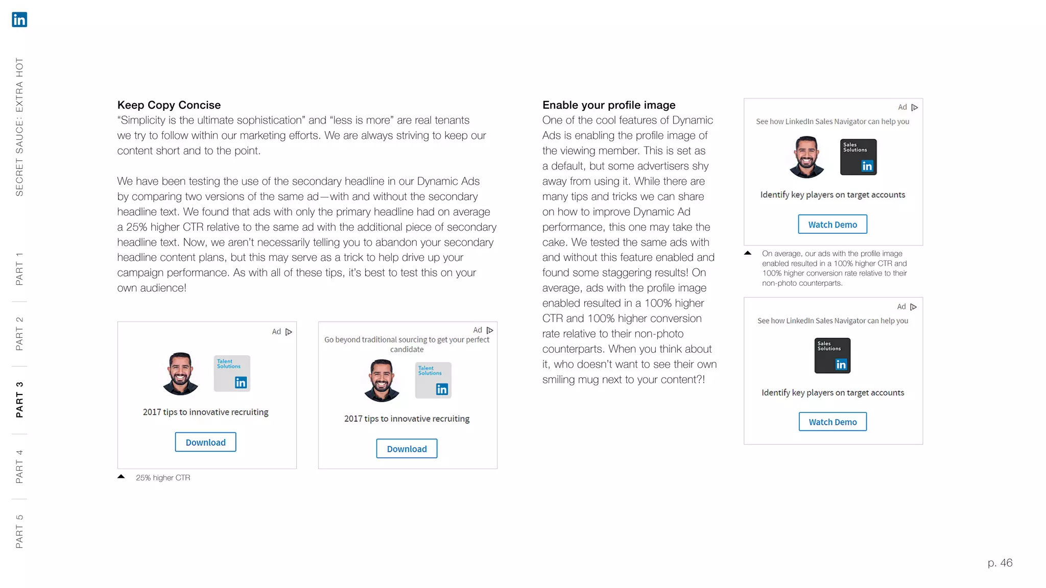 p. 46
Keep Copy Concise
“Simplicity is the ultimate sophistication” and “less is more” are real tenants
we try to follow within our marketing efforts. We are always striving to keep our
content short and to the point.
We have been testing the use of the secondary headline in our Dynamic Ads
by comparing two versions of the same ad—with and without the secondary
headline text. We found that ads with only the primary headline had on average
a 25% higher CTR relative to the same ad with the additional piece of secondary
headline text. Now, we aren’t necessarily telling you to abandon your secondary
headline content plans, but this may serve as a trick to help drive up your
campaign performance. As with all of these tips, it’s best to test this on your
own audience!
25% higher CTR
Enable your profile image
One of the cool features of Dynamic
Ads is enabling the profile image of
the viewing member. This is set as
a default, but some advertisers shy
away from using it. While there are
many tips and tricks we can share
on how to improve Dynamic Ad
performance, this one may take the
cake. We tested the same ads with
and without this feature enabled and
found some staggering results! On
average, ads with the profile image
enabled resulted in a 100% higher
CTR and 100% higher conversion
rate relative to their non-photo
counterparts. When you think about
it, who doesn’t want to see their own
smiling mug next to your content?!
On average, our ads with the profile image
enabled resulted in a 100% higher CTR and
100% higher conversion rate relative to their
non-photo counterparts.
SECRETSAUCE:EXTRAHOTPART5PART4PART3PART2PART1PART5PART4PART3PART2PART1
 