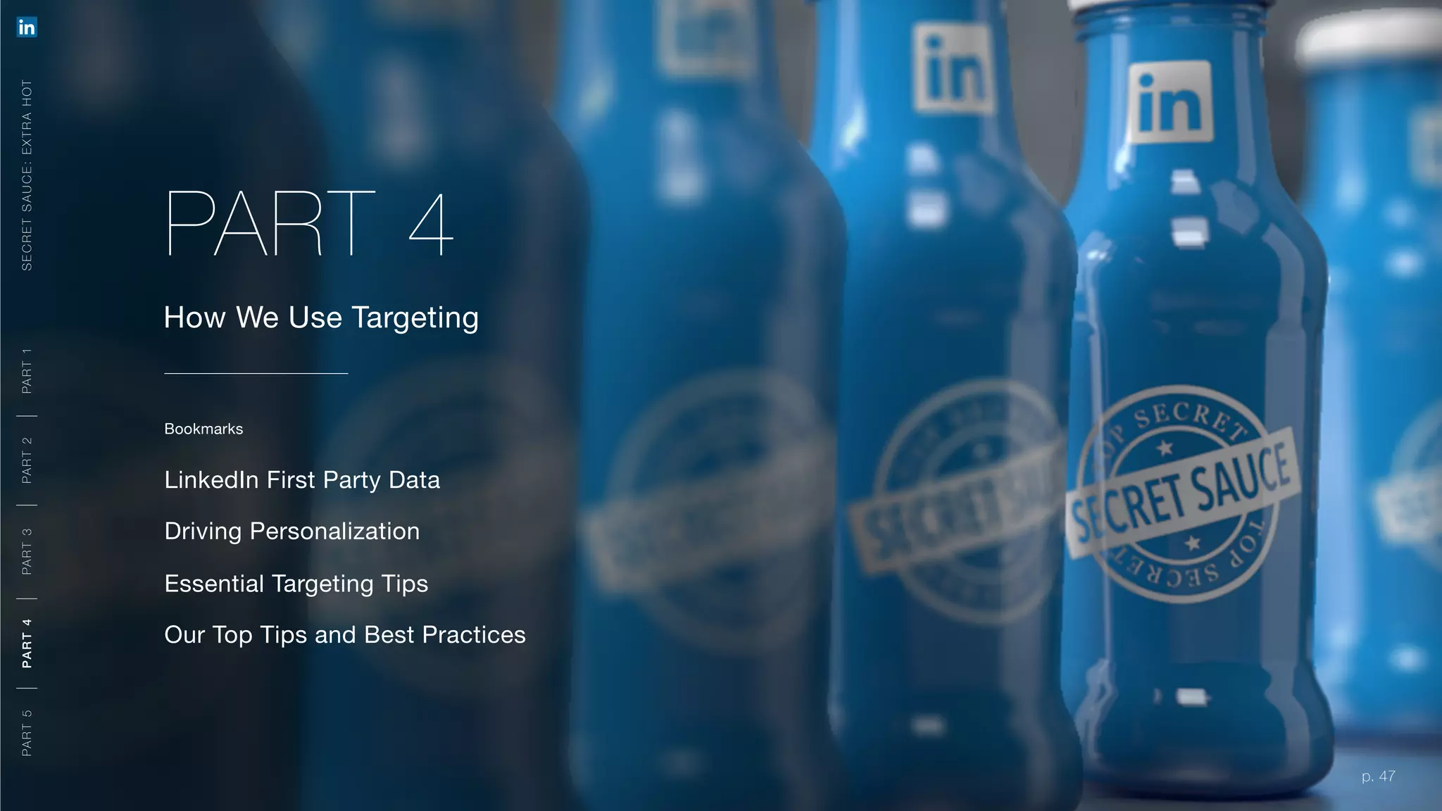 p. 47
How We Use Targeting
Bookmarks
LinkedIn First Party Data
Driving Personalization
Essential Targeting Tips
Our Top Tips and Best Practices
PART 4
SECRETSAUCE:EXTRAHOTPART5PART4PART3PART2PART1
p. 47
A ORGANIC + PAID APPROACH
M EETING YOU R O BJ E CTIVE S
PART5PART4PART3PART2PART1
 