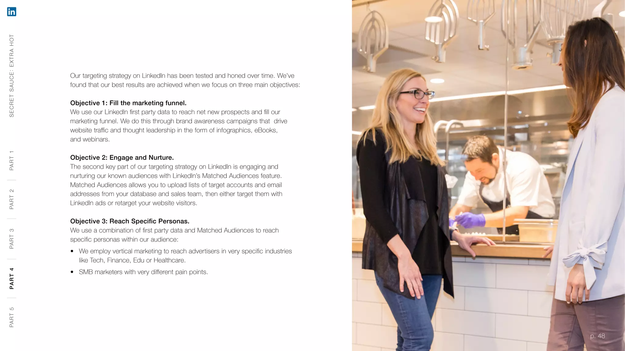 p. 48
Our targeting strategy on LinkedIn has been tested and honed over time. We’ve
found that our best results are achieved when we focus on three main objectives:
Objective 1: Fill the marketing funnel.
We use our LinkedIn first party data to reach net new prospects and fill our
marketing funnel. We do this through brand awareness campaigns that drive
website traffic and thought leadership in the form of infographics, eBooks,
and webinars.
Objective 2: Engage and Nurture.
The second key part of our targeting strategy on LinkedIn is engaging and
nurturing our known audiences with LinkedIn’s Matched Audiences feature.
Matched Audiences allows you to upload lists of target accounts and email
addresses from your database and sales team, then either target them with
LinkedIn ads or retarget your website visitors.
Objective 3: Reach Specific Personas.
We use a combination of first party data and Matched Audiences to reach
specific personas within our audience:
‹‹ We employ vertical marketing to reach advertisers in very specific industries
like Tech, Finance, Edu or Healthcare.
‹‹ SMB marketers with very different pain points.
SECRETSAUCE:EXTRAHOTPART5PART4PART3PART2PART1
p. 48
PART5PART4PART3PART2PART1
 