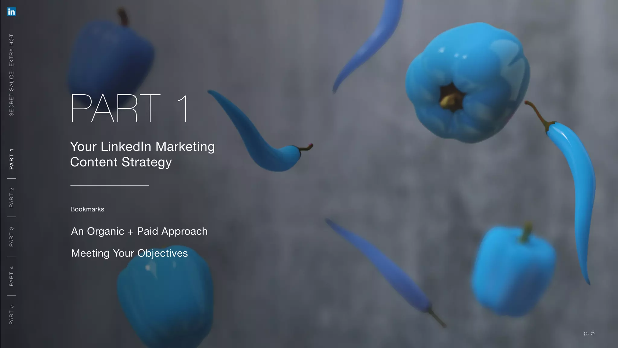 p. 5
Your LinkedIn Marketing
Content Strategy
An Organic + Paid Approach
Meeting Your Objectives
p. 5
PART 1
Bookmarks
SECRETSAUCE:EXTRAHOTPART5PART4PART3PART2PART1
A ORGA NIC + PA ID A PPR OACH
MEETING YOUR OB JE CT IVE S
PART5PART4PART3PART2PART1
 