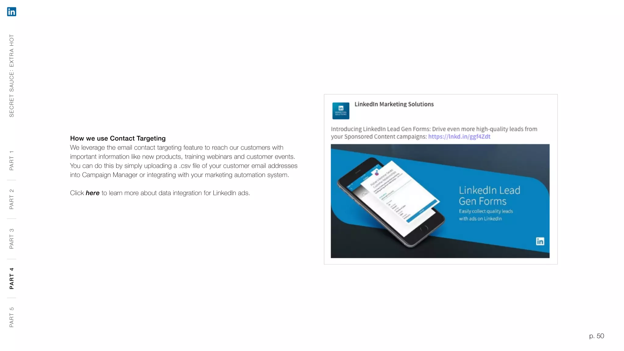 p. 50
How we use Contact Targeting
We leverage the email contact targeting feature to reach our customers with
important information like new products, training webinars and customer events.
You can do this by simply uploading a .csv file of your customer email addresses
into Campaign Manager or integrating with your marketing automation system.
Click here to learn more about data integration for LinkedIn ads.
SECRETSAUCE:EXTRAHOTPART5PART4PART3PART2PART1
p. 50
PART5PART4PART3PART2PART1
 