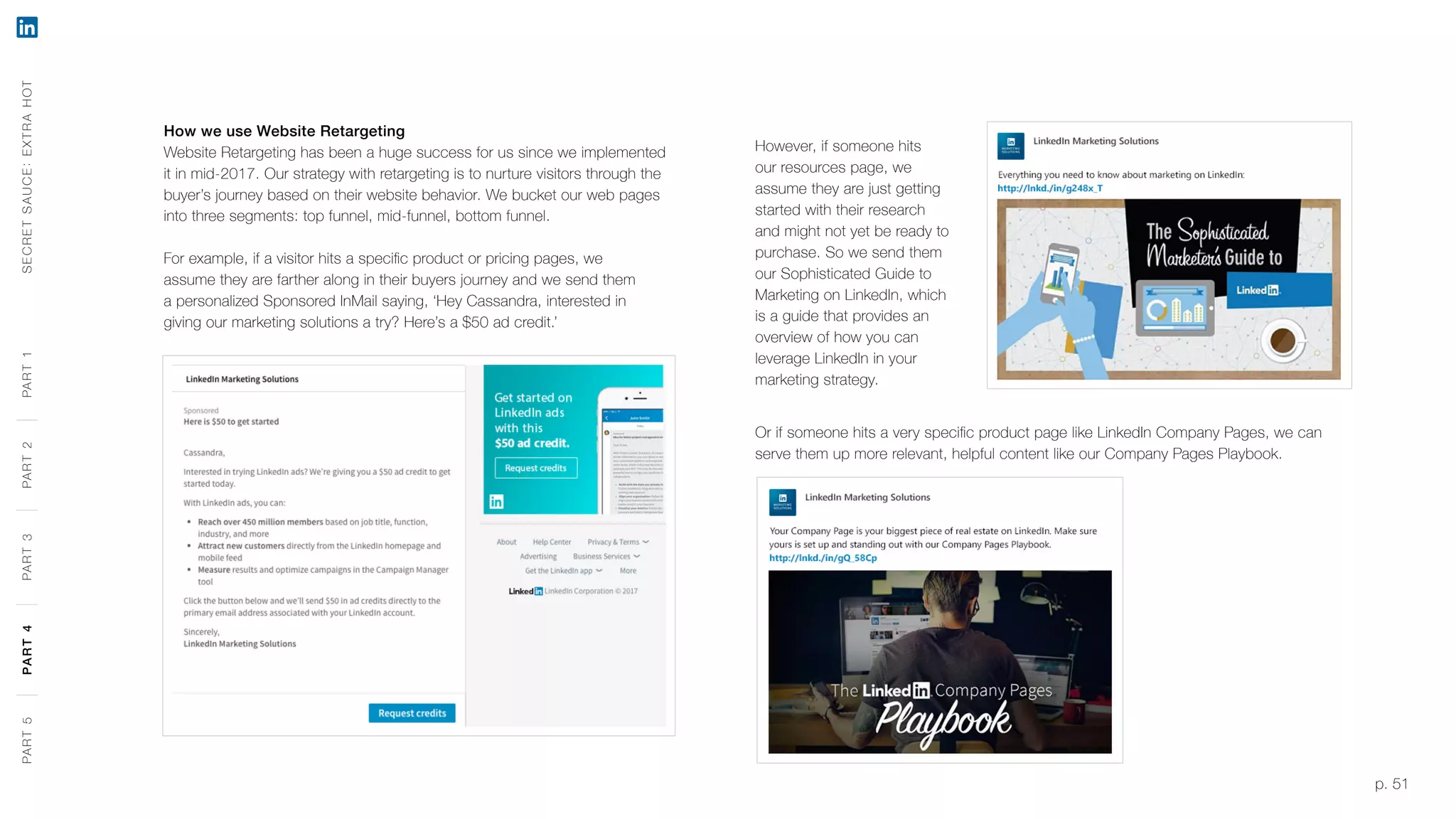 p. 51
How we use Website Retargeting
Website Retargeting has been a huge success for us since we implemented
it in mid-2017. Our strategy with retargeting is to nurture visitors through the
buyer’s journey based on their website behavior. We bucket our web pages
into three segments: top funnel, mid-funnel, bottom funnel.
For example, if a visitor hits a specific product or pricing pages, we
assume they are farther along in their buyers journey and we send them
a personalized Sponsored InMail saying, ‘Hey Cassandra, interested in
giving our marketing solutions a try? Here’s a $50 ad credit.’
However, if someone hits
our resources page, we
assume they are just getting
started with their research
and might not yet be ready to
purchase. So we send them
our Sophisticated Guide to
Marketing on LinkedIn, which
is a guide that provides an
overview of how you can
leverage LinkedIn in your
marketing strategy.
Or if someone hits a very specific product page like LinkedIn Company Pages, we can
serve them up more relevant, helpful content like our Company Pages Playbook.
SECRETSAUCE:EXTRAHOTPART5PART4PART3PART2PART1PART5PART4PART3PART2PART1
 