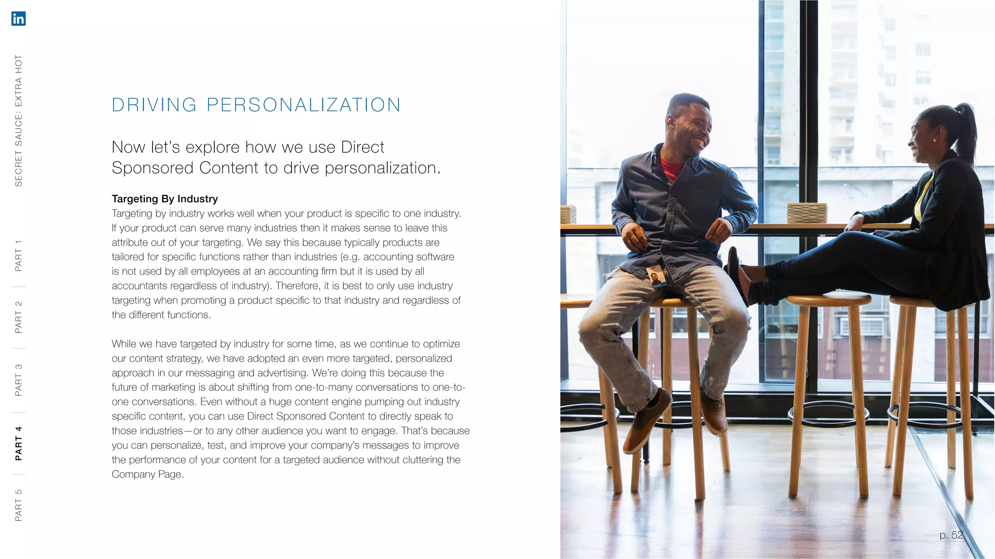 p. 52
DR IVING PERSONA LIZATION
Now let’s explore how we use Direct
Sponsored Content to drive personalization.
Targeting By Industry
Targeting by industry works well when your product is specific to one industry.
If your product can serve many industries then it makes sense to leave this
attribute out of your targeting. We say this because typically products are
tailored for specific functions rather than industries (e.g. accounting software
is not used by all employees at an accounting firm but it is used by all
accountants regardless of industry). Therefore, it is best to only use industry
targeting when promoting a product specific to that industry and regardless of
the different functions.
While we have targeted by industry for some time, as we continue to optimize
our content strategy, we have adopted an even more targeted, personalized
approach in our messaging and advertising. We’re doing this because the
future of marketing is about shifting from one-to-many conversations to one-to-
one conversations. Even without a huge content engine pumping out industry
specific content, you can use Direct Sponsored Content to directly speak to
those industries—or to any other audience you want to engage. That’s because
you can personalize, test, and improve your company’s messages to improve
the performance of your content for a targeted audience without cluttering the
Company Page.
SECRETSAUCE:EXTRAHOTPART5PART4PART3PART2PART1
p. 52
PART5PART4PART3PART2PART1
 