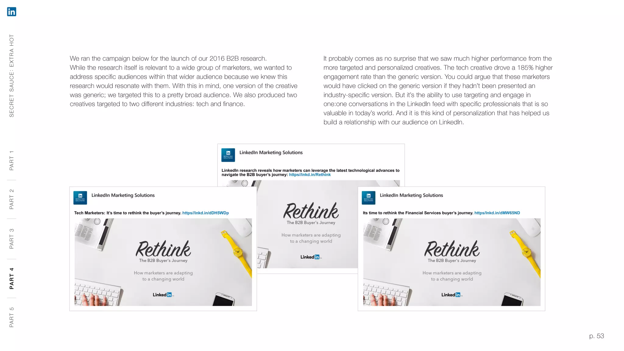 p. 53
We ran the campaign below for the launch of our 2016 B2B research.
While the research itself is relevant to a wide group of marketers, we wanted to
address specific audiences within that wider audience because we knew this
research would resonate with them. With this in mind, one version of the creative
was generic; we targeted this to a pretty broad audience. We also produced two
creatives targeted to two different industries: tech and finance.
It probably comes as no surprise that we saw much higher performance from the
more targeted and personalized creatives. The tech creative drove a 185% higher
engagement rate than the generic version. You could argue that these marketers
would have clicked on the generic version if they hadn’t been presented an
industry-specific version. But it’s the ability to use targeting and engage in
one:one conversations in the LinkedIn feed with specific professionals that is so
valuable in today’s world. And it is this kind of personalization that has helped us
build a relationship with our audience on LinkedIn.
SECRETSAUCE:EXTRAHOTPART5PART4PART3PART2PART1PART5PART4PART3PART2PART1
 
