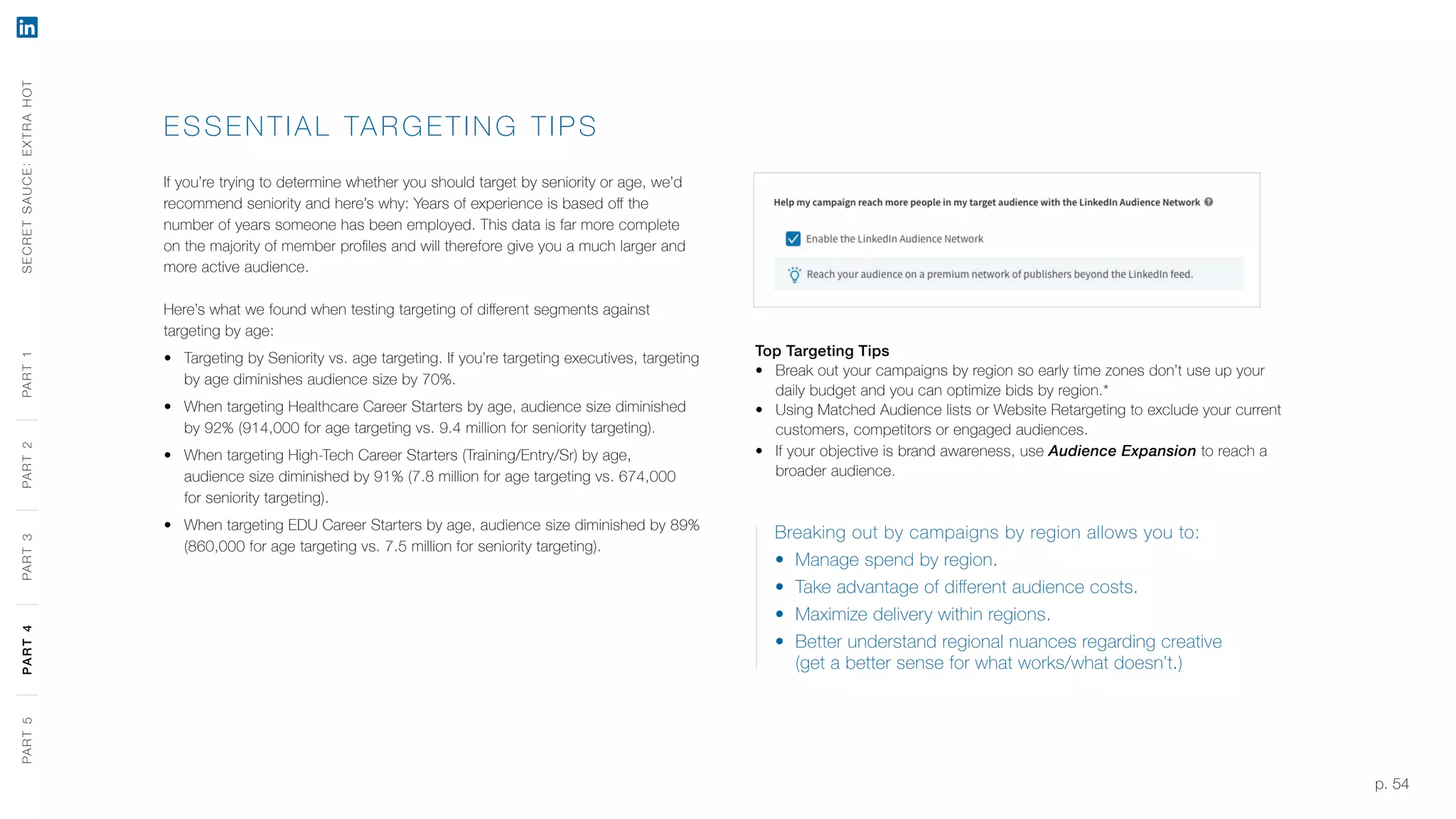 p. 54
ESSENTIAL TAR GE T ING TIP S
If you’re trying to determine whether you should target by seniority or age, we’d
recommend seniority and here’s why: Years of experience is based off the
number of years someone has been employed. This data is far more complete
on the majority of member profiles and will therefore give you a much larger and
more active audience.
Here’s what we found when testing targeting of different segments against
targeting by age:
‹‹ Targeting by Seniority vs. age targeting. If you’re targeting executives, targeting
by age diminishes audience size by 70%.
‹‹ When targeting Healthcare Career Starters by age, audience size diminished
by 92% (914,000 for age targeting vs. 9.4 million for seniority targeting).
‹‹ When targeting High-Tech Career Starters (Training/Entry/Sr) by age,
audience size diminished by 91% (7.8 million for age targeting vs. 674,000
for seniority targeting).
‹‹ When targeting EDU Career Starters by age, audience size diminished by 89%
(860,000 for age targeting vs. 7.5 million for seniority targeting).
Top Targeting Tips
‹‹ Break out your campaigns by region so early time zones don’t use up your
daily budget and you can optimize bids by region.*
‹‹ Using Matched Audience lists or Website Retargeting to exclude your current
customers, competitors or engaged audiences.
‹‹ If your objective is brand awareness, use Audience Expansion to reach a
broader audience.
SECRETSAUCE:EXTRAHOTPART5PART4PART3PART2PART1
Breaking out by campaigns by region allows you to:
‹‹ Manage spend by region.
‹‹ Take advantage of different audience costs.
‹‹ Maximize delivery within regions.
‹‹ Better understand regional nuances regarding creative
(get a better sense for what works/what doesn’t.)
PART5PART4PART3PART2PART1
 