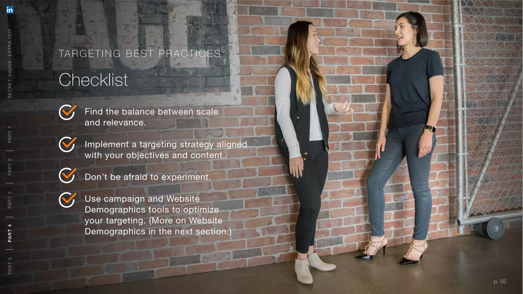 p. 55
TARG ETING BEST P R ACTICE S
Checklist
Find the balance between scale
and relevance.
Implement a targeting strategy aligned
with your objectives and content.
Don’t be afraid to experiment.
Use campaign and Website
Demographics tools to optimize
your targeting. (More on Website
Demographics in the next section.)
p. 55
SECRETSAUCE:EXTRAHOTPART5PART4PART3PART2PART1PART5PART4PART3PART2PART1
 