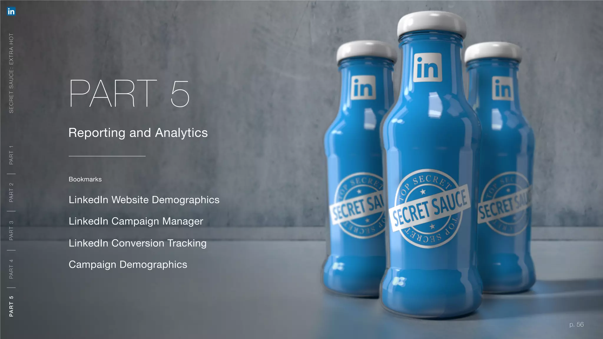 p. 56
Reporting and Analytics
LinkedIn Website Demographics
LinkedIn Campaign Manager
LinkedIn Conversion Tracking
Campaign Demographics
PART 5
Bookmarks
SECRETSAUCE:EXTRAHOTPART5PART4PART3PART2PART1
p. 56
A ORG AN IC + PAID APPR OACH
MEETING YOU R O BJ E CTIVE S
A ORG AN IC + PAID APPR OACH
M E E T I N G YO U R O B J E CT I V E S
PART5PART4PART3PART2PART1
 