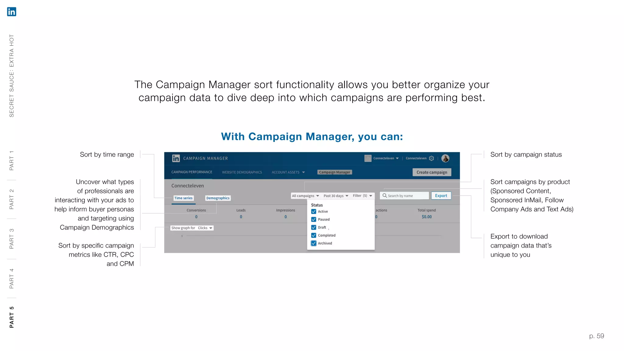 p. 59
The Campaign Manager sort functionality allows you better organize your
campaign data to dive deep into which campaigns are performing best.
With Campaign Manager, you can:
Sort by time range
Uncover what types
of professionals are
interacting with your ads to
help inform buyer personas
and targeting using
Campaign Demographics
Sort by specific campaign
metrics like CTR, CPC
and CPM
Sort by campaign status
Sort campaigns by product
(Sponsored Content,
Sponsored InMail, Follow
Company Ads and Text Ads)
Export to download
campaign data that’s
unique to you
SECRETSAUCE:EXTRAHOTPART5PART4PART3PART2PART1PART5PART4PART3PART2PART1
 