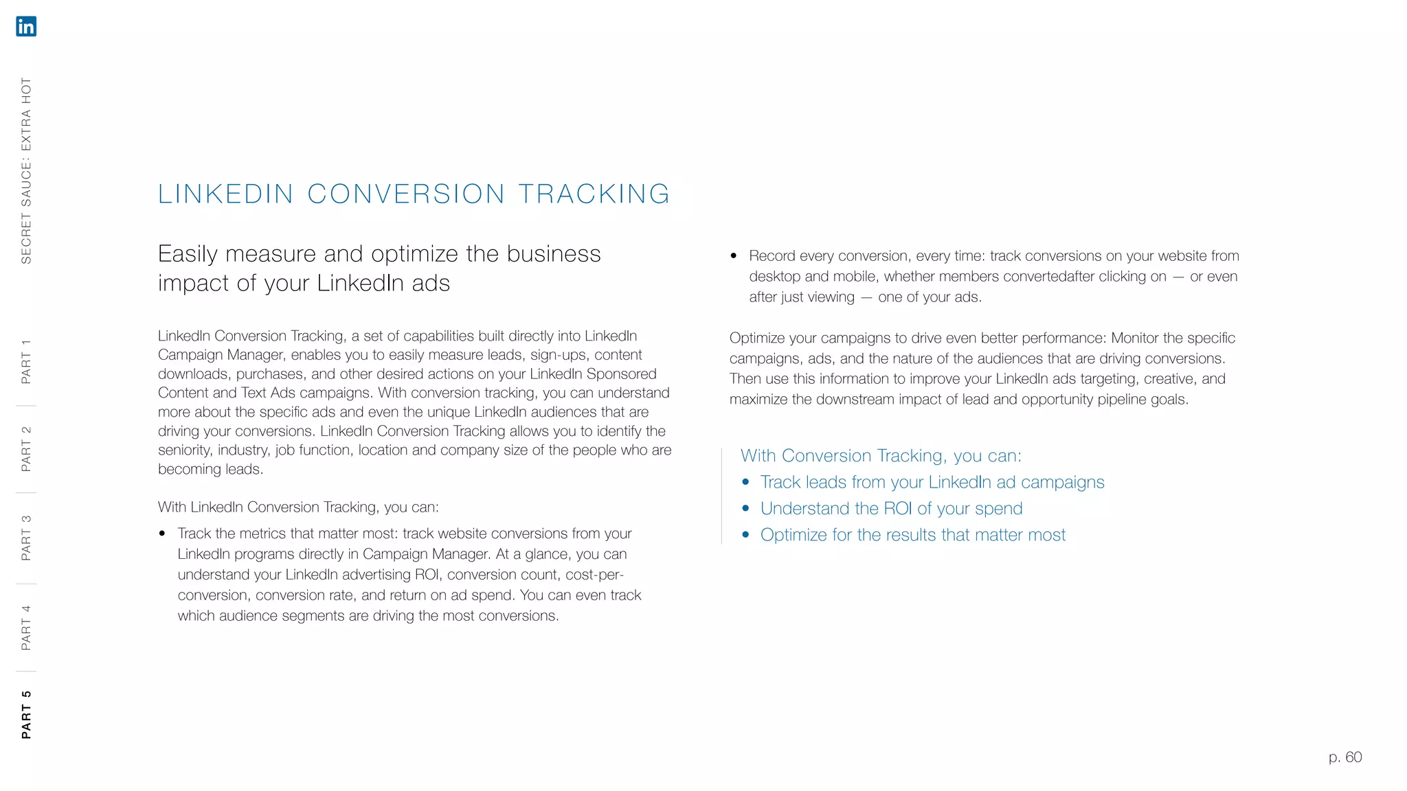 p. 60
LINK EDIN C O NV ER S ION TR ACKING
Easily measure and optimize the business
impact of your LinkedIn ads
LinkedIn Conversion Tracking, a set of capabilities built directly into LinkedIn
Campaign Manager, enables you to easily measure leads, sign-ups, content
downloads, purchases, and other desired actions on your LinkedIn Sponsored
Content and Text Ads campaigns. With conversion tracking, you can understand
more about the specific ads and even the unique LinkedIn audiences that are
driving your conversions. LinkedIn Conversion Tracking allows you to identify the
seniority, industry, job function, location and company size of the people who are
becoming leads.
With LinkedIn Conversion Tracking, you can:
‹‹ Track the metrics that matter most: track website conversions from your
LinkedIn programs directly in Campaign Manager. At a glance, you can
understand your LinkedIn advertising ROI, conversion count, cost-per-
conversion, conversion rate, and return on ad spend. You can even track
which audience segments are driving the most conversions.
‹‹ Record every conversion, every time: track conversions on your website from
desktop and mobile, whether members convertedafter clicking on — or even
after just viewing — one of your ads.
Optimize your campaigns to drive even better performance: Monitor the specific
campaigns, ads, and the nature of the audiences that are driving conversions.
Then use this information to improve your LinkedIn ads targeting, creative, and
maximize the downstream impact of lead and opportunity pipeline goals.
With Conversion Tracking, you can:
‹‹ Track leads from your LinkedIn ad campaigns
‹‹ Understand the ROI of your spend
‹‹ Optimize for the results that matter most
SECRETSAUCE:EXTRAHOTPART5PART4PART3PART2PART1PART5PART4PART3PART2PART1
 