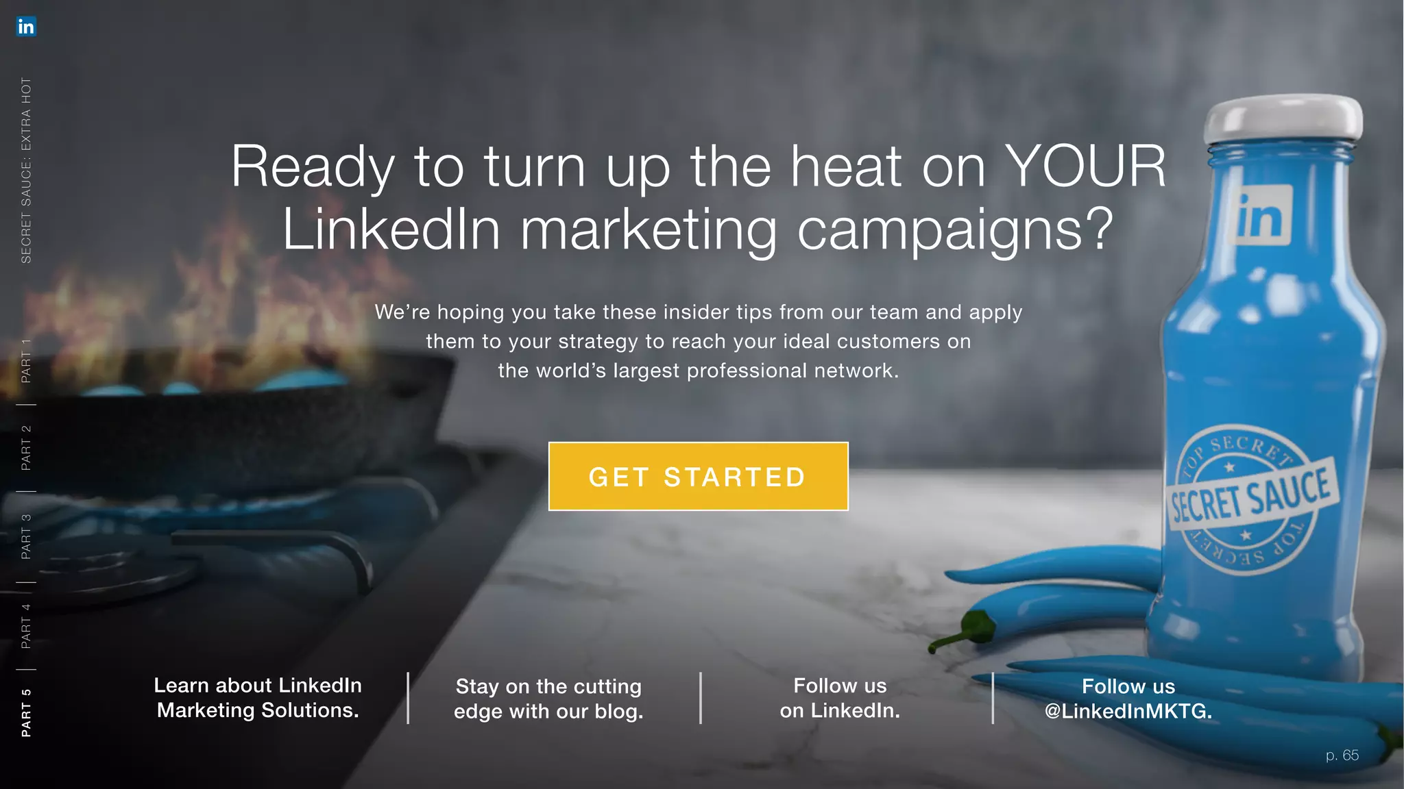 p. 65
Ready to turn up the heat on YOUR
LinkedIn marketing campaigns?
We’re hoping you take these insider tips from our team and apply
them to your strategy to reach your ideal customers on
the world’s largest professional network.
G E T STARTED
Follow us
on LinkedIn.
Follow us
@LinkedInMKTG.
Stay on the cutting
edge with our blog.
Learn about LinkedIn
Marketing Solutions.
SECRETSAUCE:EXTRAHOTPART5PART4PART3PART2PART1
p. 65
PART5PART4PART3PART2PART1
 