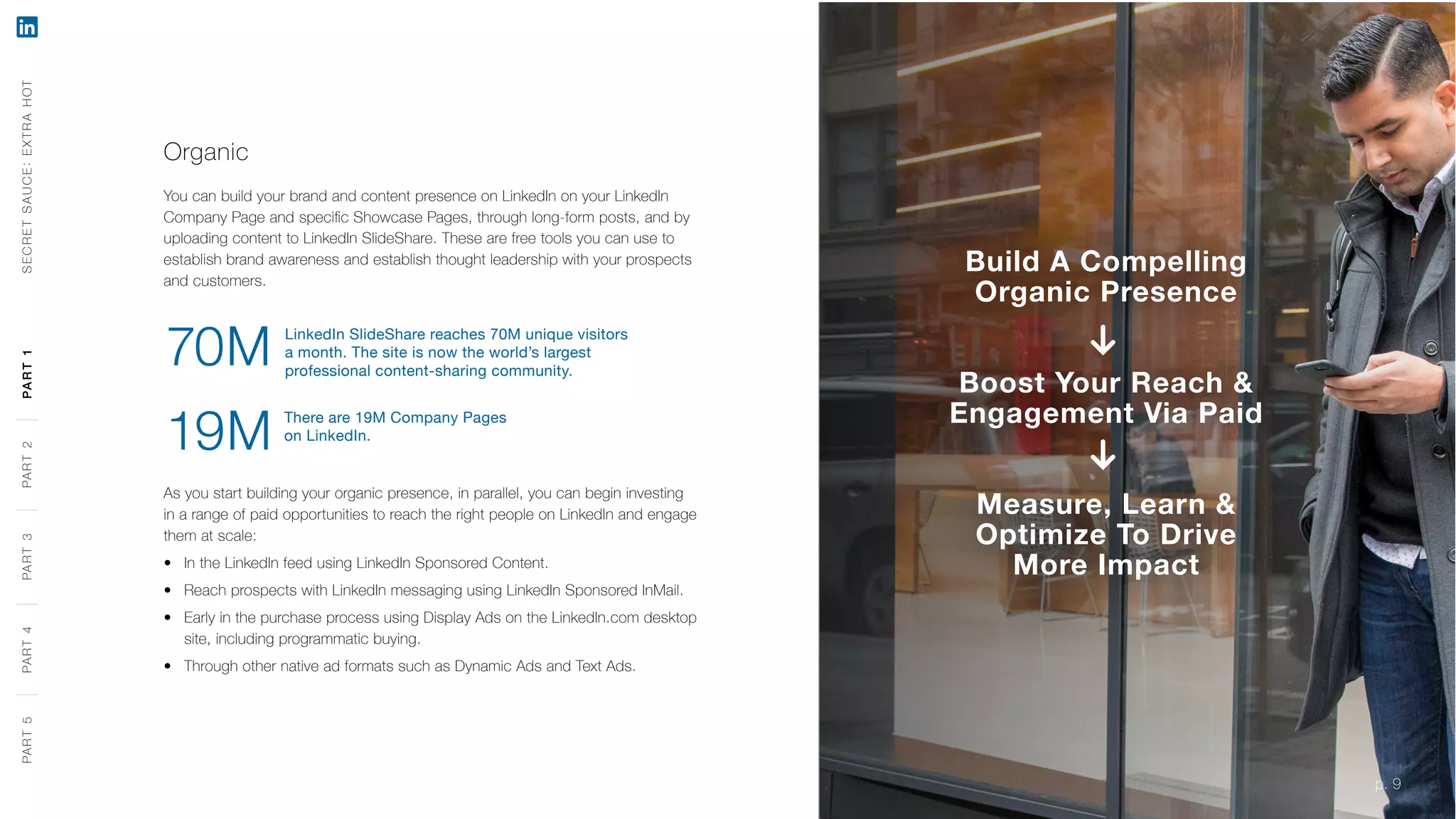 p. 9
Organic
You can build your brand and content presence on LinkedIn on your LinkedIn
Company Page and specific Showcase Pages, through long-form posts, and by
uploading content to LinkedIn SlideShare. These are free tools you can use to
establish brand awareness and establish thought leadership with your prospects
and customers.
As you start building your organic presence, in parallel, you can begin investing
in a range of paid opportunities to reach the right people on LinkedIn and engage
them at scale:
‹‹ In the LinkedIn feed using LinkedIn Sponsored Content.
‹‹ Reach prospects with LinkedIn messaging using LinkedIn Sponsored InMail.
‹‹ Early in the purchase process using Display Ads on the LinkedIn.com desktop
site, including programmatic buying.
‹‹ Through other native ad formats such as Dynamic Ads and Text Ads.
Build A Compelling
Organic Presence
Boost Your Reach &
Engagement Via Paid
Measure, Learn &
Optimize To Drive
More Impact
There are 19M Company Pages
on LinkedIn.
19M
LinkedIn SlideShare reaches 70M unique visitors
a month. The site is now the world’s largest
professional content-sharing community.
70M
SECRETSAUCE:EXTRAHOTPART5PART4PART3PART2PART1
p. 9
PART5PART4PART3PART2PART1
 