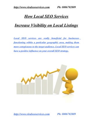 http://www.viralseoservices.com            Ph: 8006702809


          How Local SEO Services

Increase Visibility on Local Listings

Local SEO services are really beneficial for businesses
functioning within a particular geographic area, making them
more conspicuous to the target audience. Local SEO services can
have a positive influence on your overall SEO strategy.




http://www.viralseoservices.com            Ph: 8006702809
 