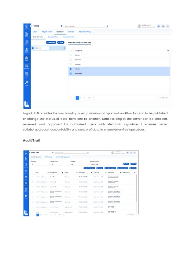 Logilab ELN provides the functionality to setup review and approval workflow for data to be published
or change the status of data from one to another. Data residing in the server can be checked,
reviewed, and approved by authorized users with electronic signature. It ensures better
collaboration, user accountability and control of data to ensure error-free operations.
Audit Trail
 