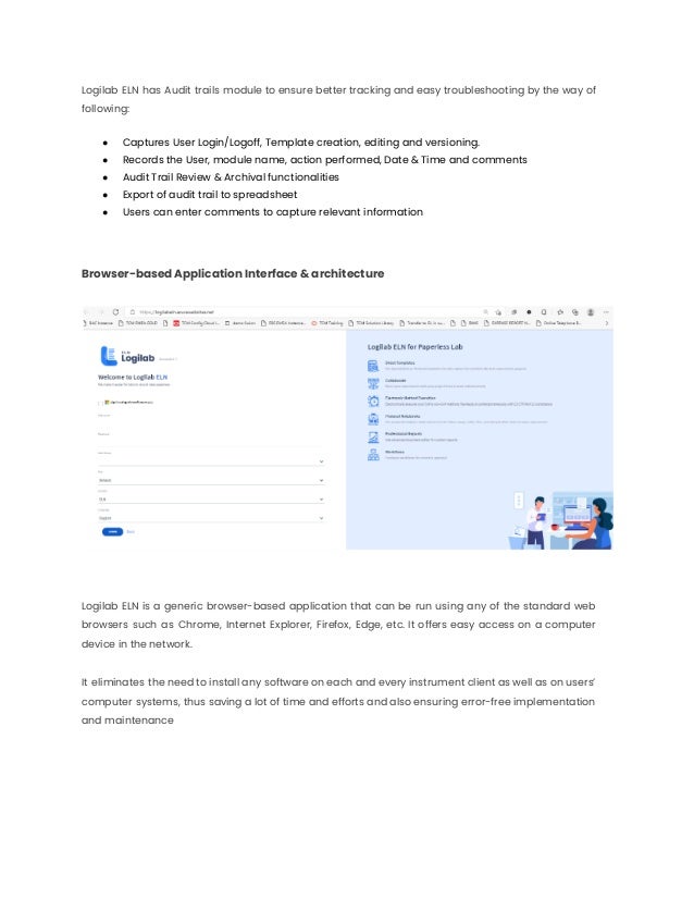 Logilab ELN has Audit trails module to ensure better tracking and easy troubleshooting by the way of
following:
● Captures User Login/Logoff, Template creation, editing and versioning.
● Records the User, module name, action performed, Date & Time and comments
● Audit Trail Review & Archival functionalities
● Export of audit trail to spreadsheet
● Users can enter comments to capture relevant information
Browser-based Application Interface & architecture
Logilab ELN is a generic browser-based application that can be run using any of the standard web
browsers such as Chrome, Internet Explorer, Firefox, Edge, etc. It offers easy access on a computer
device in the network.
It eliminates the need to install any software on each and every instrument client as well as on users’
computer systems, thus saving a lot of time and efforts and also ensuring error-free implementation
and maintenance
 