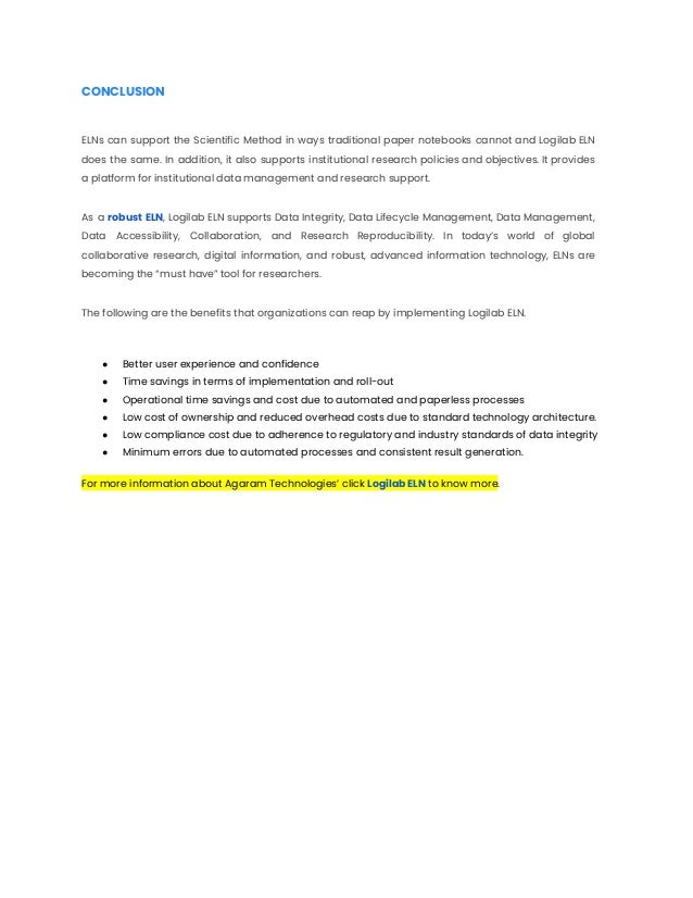 CONCLUSION
ELNs can support the Scientific Method in ways traditional paper notebooks cannot and Logilab ELN
does the same. In addition, it also supports institutional research policies and objectives. It provides
a platform for institutional data management and research support.
As a robust ELN, Logilab ELN supports Data Integrity, Data Lifecycle Management, Data Management,
Data Accessibility, Collaboration, and Research Reproducibility. In today’s world of global
collaborative research, digital information, and robust, advanced information technology, ELNs are
becoming the “must have” tool for researchers.
The following are the benefits that organizations can reap by implementing Logilab ELN.
● Better user experience and confidence
● Time savings in terms of implementation and roll-out
● Operational time savings and cost due to automated and paperless processes
● Low cost of ownership and reduced overhead costs due to standard technology architecture.
● Low compliance cost due to adherence to regulatory and industry standards of data integrity
● Minimum errors due to automated processes and consistent result generation.
For more information about Agaram Technologies’ click Logilab ELN to know more.
 