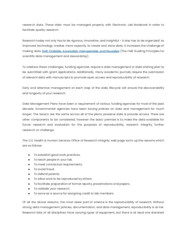 research data. These data must be managed properly with Electronic Lab Notebook in order to
facilitate quality research.
Research today not only has to be rigorous, innovative, and insightful - it also has to be organized! As
improved technology creates more capacity to create and store data, it increases the challenge of
making data FAIR: Findable, Accessible, Interoperable, and Reusable (The FAIR Guiding Principles for
scientific data management and stewardship).
To address these challenges, funding agencies require a data management or data sharing plan to
be submitted with grant applications. Additionally, many academic journals require the submission
of relevant data with manuscripts to promote open access and reproducibility of research.
Early and attentive management at each step of the data lifecycle will ensure the discoverability
and longevity of your research.
Data Management Plans have been a requirement of various funding agencies for most of the past
decade. Governmental agencies have been issuing policies on data and management for much
longer. The basics are the same across all of the plans: preserve data & provide access. There are
other components to be considered, however the basic premise is to make the data available for
future research and evaluation for the purposes of reproducibility, research integrity, further
research, or challenge.
The U.S. Health & Human Services Office of Research Integrity web page sums up the reasons which
are as follows:
● To establish good work practices.
● To teach people in your lab.
● To meet contractual requirements.
● To avoid fraud.
● To defend patents.
● To allow work to be reproduced by others.
● To facilitate preparation of formal reports, presentations and papers.
● To validate your research.
● To serve as a source for assigning credit to lab members.
Of all the above reasons, the most basic part of science is the reproducibility of research. Without
strong data management policies, documentation, and data management, reproducibility is at risk.
Research labs of all disciplines have varying types of equipment, but there is at least one standard
 
