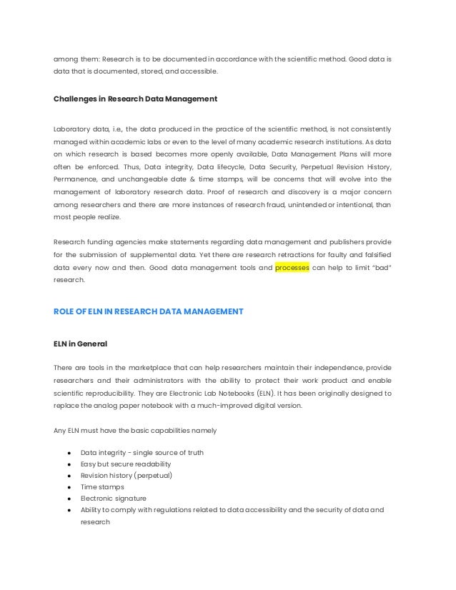 among them: Research is to be documented in accordance with the scientific method. Good data is
data that is documented, stored, and accessible.
Challenges in Research Data Management
Laboratory data, i.e., the data produced in the practice of the scientific method, is not consistently
managed within academic labs or even to the level of many academic research institutions. As data
on which research is based becomes more openly available, Data Management Plans will more
often be enforced. Thus, Data integrity, Data lifecycle, Data Security, Perpetual Revision History,
Permanence, and unchangeable date & time stamps, will be concerns that will evolve into the
management of laboratory research data. Proof of research and discovery is a major concern
among researchers and there are more instances of research fraud, unintended or intentional, than
most people realize.
Research funding agencies make statements regarding data management and publishers provide
for the submission of supplemental data. Yet there are research retractions for faulty and falsified
data every now and then. Good data management tools and processes can help to limit “bad”
research.
ROLE OF ELN IN RESEARCH DATA MANAGEMENT
ELN in General
There are tools in the marketplace that can help researchers maintain their independence, provide
researchers and their administrators with the ability to protect their work product and enable
scientific reproducibility. They are Electronic Lab Notebooks (ELN). It has been originally designed to
replace the analog paper notebook with a much-improved digital version.
Any ELN must have the basic capabilities namely
● Data integrity - single source of truth
● Easy but secure readability
● Revision history (perpetual)
● Time stamps
● Electronic signature
● Ability to comply with regulations related to data accessibility and the security of data and
research
 