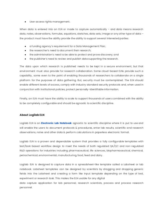 ● User access rights management.
When data is entered into an ELN or made to capture automatically – and data means research
data, notes, observations, formulas, equations, sketches, data sets, image or any other type of data –
the product must have the ability provide the ability to support several interested parties:
● a funding agency’s requirement for a Data Management Plan;
● the researcher’s need to document their research;
● the administration’s need to be able to protect and prove discovery; and
● the publisher’s need to review and publish data supporting the research.
The data upon which research is published needs to be kept in a secure environment, but that
environment must also provide for research collaboration. Some cloud-based ELNs provide such a
capability, some even to the point of enabling thousands of researchers to collaborate on a single
platform for the purposes of data gathering. But, security must be contemplated. The ELN should
enable different levels of access, comply with industry standard security protocols and, when used in
conjunction with institutional policies, protect personally-identifiable information.
Finally, an ELN must have the ability to scale to support thousands of users combined with the ability
to be completely configurable and should be agnostic to scientific discipline.
About Logilab ELN
Logilab ELN is an Electronic Lab Notebook agnostic to scientific discipline where it is put to use and
will enable the users to document protocols & procedures, enter lab results, scientific and research
observations, notes and other data & perform calculations in paperless electronic format.
Logilab ELN is a proven and dependable system that provides a fully configurable templates with
test/task-based workflow design to meet the needs of both regulated QA/QC and non-regulated
R&D operations for industries including pharmaceutical, life sciences, biopharmaceutical, chemical,
petrochemical, environmental, manufacturing, food, feed and dairy.
Logilab ELN is designed to capture data in a spreadsheet-like template called a Labsheet or lab
notebook. Labsheet templates can be designed by scientists by dragging and dropping generic
fields into the Labsheet and creating a form like input template depending on the type of test,
experiment or research task. This makes the ELN usable for any digital
data capture application for lab personnel, research scientists, process and process research
personnel.
 