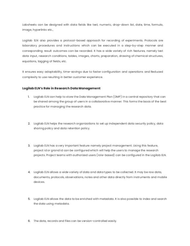 Labsheets can be designed with data fields like text, numeric, drop-down list, date, time, formula,
image, hyperlinks etc.,
Logilab ELN also provides a protocol-based approach for recording of experiments. Protocols are
laboratory procedures and instructions which can be executed in a step-by-step manner and
corresponding result outcomes can be recorded. It has a wide variety of rich features, namely text
data input, research conditions, tables, images, charts, preparation, drawing of chemical structures,
equations, tagging of fields, etc.
It ensures easy adaptability, time-savings due to faster configuration and operations and Reduced
complexity to use resulting in better customer experience.
Logilab ELN’s Role in Research Data Management
1. Logilab ELN can help to store the Data Management Plan (DMP) in a central repository that can
be shared among the group of users in a collaborative manner. This forms the basis of the best
practice for managing the research data.
2. Logilab ELN helps the research organizations to set up independent data security policy, data
sharing policy and data retention policy.
3. Logilab ELN has a very important feature namely project management. Using this feature,
project id or grand id can be configured which will help the users to manage the research
projects. Project teams with authorized users (role-based) can be configured in the Logilab ELN.
4. Logilab ELN allows a wide variety of data and data types to be collected. It may be raw data,
documents, protocols, observations, notes and other data directly from instruments and mobile
devices.
5. Logilab ELN allows the data to be enriched with metadata. It is also possible to index and search
the data using metadata.
6. The data, records and files can be version-controlled easily.
 