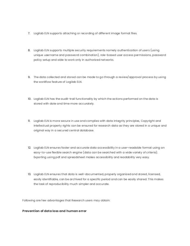 7. Logilab ELN supports attaching or recording of different image format files.
8. Logilab ELN supports multiple security requirements namely authentication of users (using
unique username and password combination), role-based user access permissions, password
policy setup and able to work only in authorized networks.
9. The data collected and stored can be made to go through a review/approval process by using
the workflow feature of Logilab ELN.
10. Logilab ELN has the audit-trail functionality by which the actions performed on the data is
stored with date and time more accurately.
11. Logilab ELN is more secure in use and complies with data integrity principles, Copyright and
Intellectual property rights can be ensured for research data as they are stored in a unique and
original way in a secured central database.
12. Logilab ELN ensures faster and accurate data accessibility in a user-readable format using an
easy-to-use flexible search engine (data can be searched with a wide variety of criteria).
Exporting using pdf and spreadsheet makes accessibility and readability very easy.
13. Logilab ELN ensures that data is well-documented, properly organized and stored, licensed,
easily identifiable, can be archived for a specific period and can be easily shared. This makes
the task of reproducibility much simpler and accurate.
Following are few advantages that Research users may obtain:
Prevention of data loss and human error
 