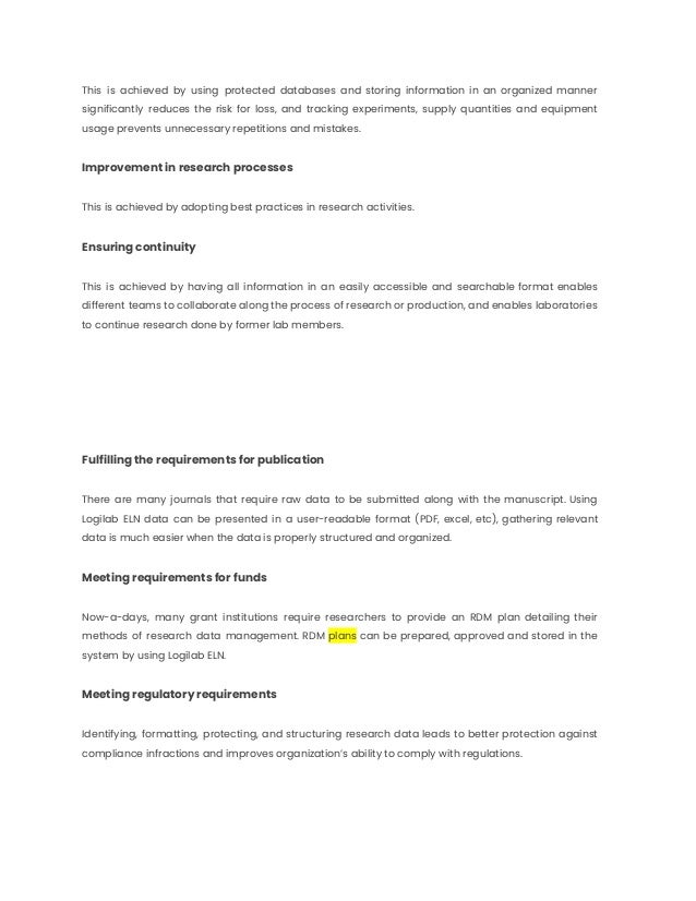 This is achieved by using protected databases and storing information in an organized manner
significantly reduces the risk for loss, and tracking experiments, supply quantities and equipment
usage prevents unnecessary repetitions and mistakes.
Improvement in research processes
This is achieved by adopting best practices in research activities.
Ensuring continuity
This is achieved by having all information in an easily accessible and searchable format enables
different teams to collaborate along the process of research or production, and enables laboratories
to continue research done by former lab members.
Fulfilling the requirements for publication
There are many journals that require raw data to be submitted along with the manuscript. Using
Logilab ELN data can be presented in a user-readable format (PDF, excel, etc), gathering relevant
data is much easier when the data is properly structured and organized.
Meeting requirements for funds
Now-a-days, many grant institutions require researchers to provide an RDM plan detailing their
methods of research data management. RDM plans can be prepared, approved and stored in the
system by using Logilab ELN.
Meeting regulatory requirements
Identifying, formatting, protecting, and structuring research data leads to better protection against
compliance infractions and improves organization’s ability to comply with regulations.
 