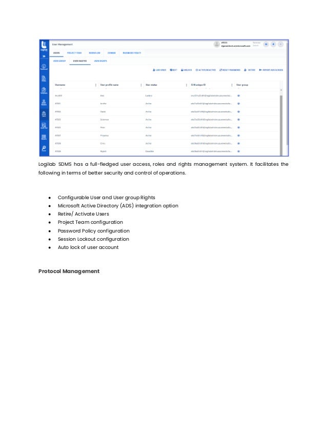 Logilab SDMS has a full-fledged user access, roles and rights management system. It facilitates the
following in terms of better security and control of operations.
● Configurable User and User group Rights
● Microsoft Active Directory (ADS) integration option
● Retire/ Activate Users
● Project Team configuration
● Password Policy configuration
● Session Lockout configuration
● Auto lock of user account
Protocol Management
 