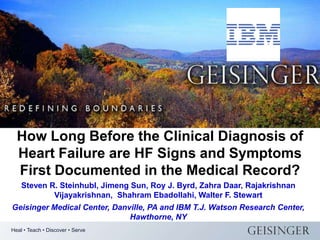 How Long Before the Clinical Diagnosis of
  Heart Failure are HF Signs and Symptoms
  First Documented in the Medical Record?
    Steven R. Steinhubl, Jimeng Sun, Roy J. Byrd, Zahra Daar, Rajakrishnan
            Vijayakrishnan, Shahram Ebadollahi, Walter F. Stewart
Geisinger Medical Center, Danville, PA and IBM T.J. Watson Research Center,
                              Hawthorne, NY
Heal • Teach • Discover • Serve
 