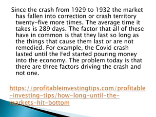Since the crash from 1929 to 1932 the market
has fallen into correction or crash territory
twenty-five more times. The average time it
takes is 289 days. The factor that all of these
have in common is that they last so long as
the things that cause them last or are not
remedied. For example, the Covid crash
lasted until the Fed started pouring money
into the economy. The problem today is that
there are three factors driving the crash and
not one.
 