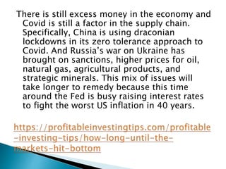 There is still excess money in the economy and
Covid is still a factor in the supply chain.
Specifically, China is using draconian
lockdowns in its zero tolerance approach to
Covid. And Russia’s war on Ukraine has
brought on sanctions, higher prices for oil,
natural gas, agricultural products, and
strategic minerals. This mix of issues will
take longer to remedy because this time
around the Fed is busy raising interest rates
to fight the worst US inflation in 40 years.
 