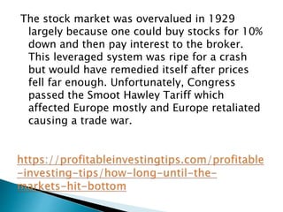 The stock market was overvalued in 1929
largely because one could buy stocks for 10%
down and then pay interest to the broker.
This leveraged system was ripe for a crash
but would have remedied itself after prices
fell far enough. Unfortunately, Congress
passed the Smoot Hawley Tariff which
affected Europe mostly and Europe retaliated
causing a trade war.
 