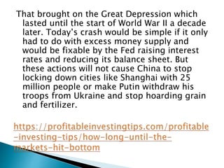 That brought on the Great Depression which
lasted until the start of World War II a decade
later. Today’s crash would be simple if it only
had to do with excess money supply and
would be fixable by the Fed raising interest
rates and reducing its balance sheet. But
these actions will not cause China to stop
locking down cities like Shanghai with 25
million people or make Putin withdraw his
troops from Ukraine and stop hoarding grain
and fertilizer.
 