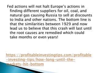 Fed actions will not halt Europe’s actions in
finding different suppliers for oil, coal, and
natural gas causing Russia to sell at discounts
to India and other nations. The bottom line is
that the similarities between 1929 and now
lead us to believe that this crash will last until
the root causes are remedied which could
take months or even years!
 