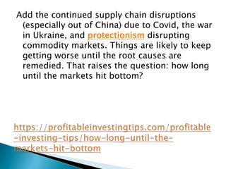 Add the continued supply chain disruptions
(especially out of China) due to Covid, the war
in Ukraine, and protectionism disrupting
commodity markets. Things are likely to keep
getting worse until the root causes are
remedied. That raises the question: how long
until the markets hit bottom?
 