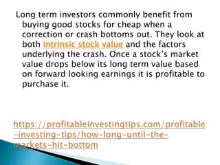 Long term investors commonly benefit from
buying good stocks for cheap when a
correction or crash bottoms out. They look at
both intrinsic stock value and the factors
underlying the crash. Once a stock’s market
value drops below its long term value based
on forward looking earnings it is profitable to
purchase it.
 
