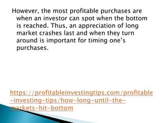 However, the most profitable purchases are
when an investor can spot when the bottom
is reached. Thus, an appreciation of long
market crashes last and when they turn
around is important for timing one’s
purchases.
 