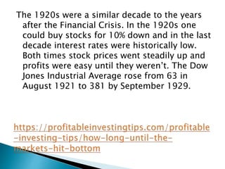 The 1920s were a similar decade to the years
after the Financial Crisis. In the 1920s one
could buy stocks for 10% down and in the last
decade interest rates were historically low.
Both times stock prices went steadily up and
profits were easy until they weren’t. The Dow
Jones Industrial Average rose from 63 in
August 1921 to 381 by September 1929.
 