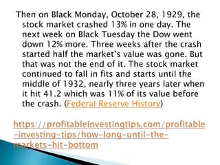 Then on Black Monday, October 28, 1929, the
stock market crashed 13% in one day. The
next week on Black Tuesday the Dow went
down 12% more. Three weeks after the crash
started half the market’s value was gone. But
that was not the end of it. The stock market
continued to fall in fits and starts until the
middle of 1932, nearly three years later when
it hit 41.2 which was 11% of its value before
the crash. (Federal Reserve History)
 