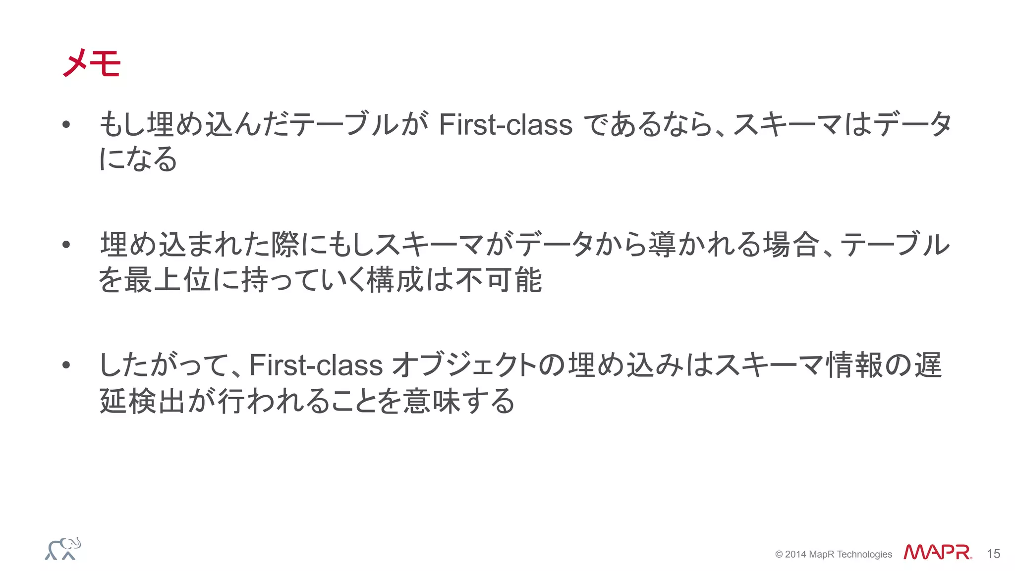 ®
© 2014 MapR Technologies 15
メモ
•  もし埋め込んだテーブルが First-class であるなら、スキーマはデータ
になる
•  埋め込まれた際にもしスキーマがデータから導かれる場合、テーブル
を最上位に持っていく構成は不可能
•  したがって、First-class オブジェクトの埋め込みはスキーマ情報の遅
延検出が行われることを意味する
 