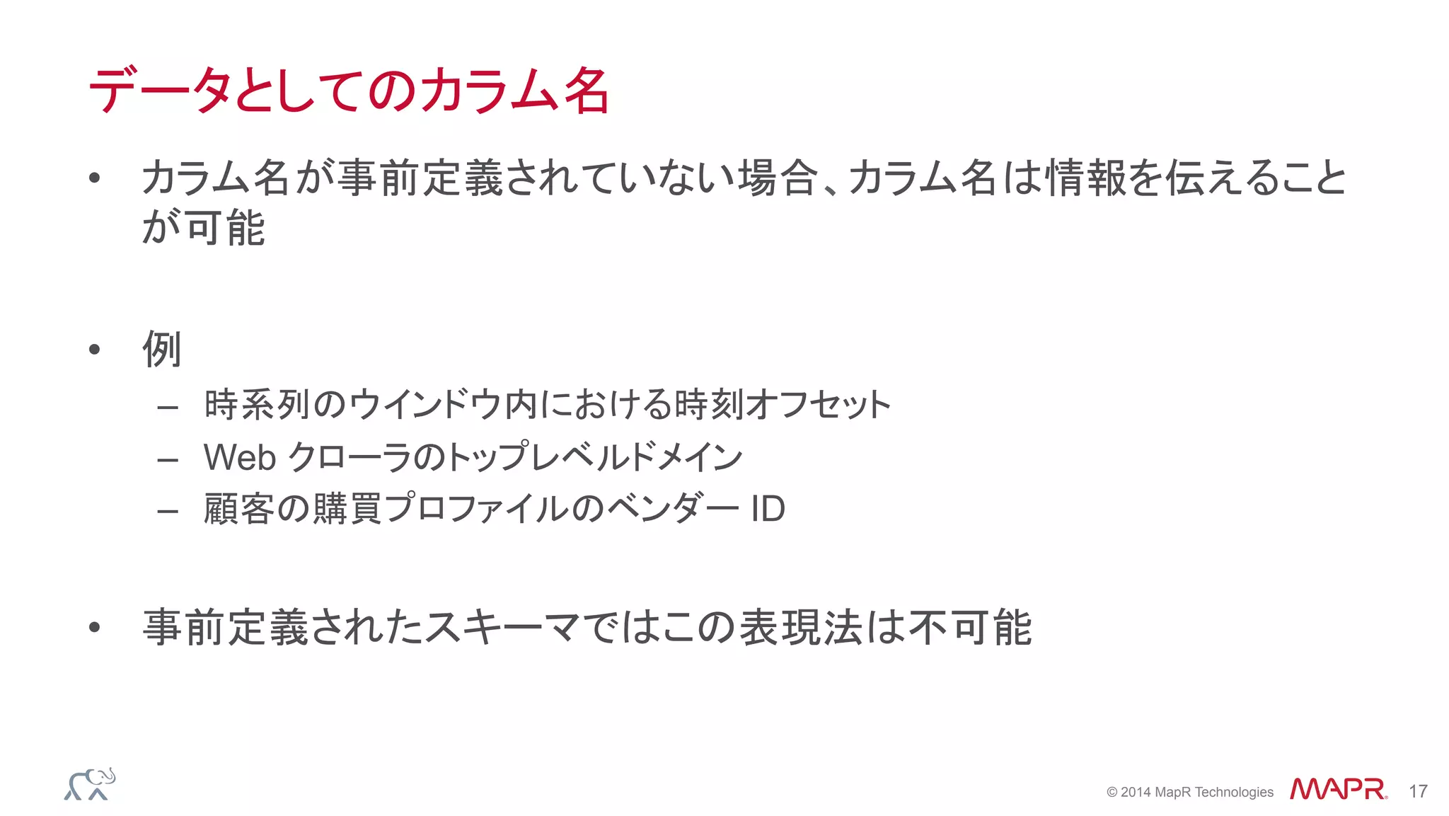 ®
© 2014 MapR Technologies 17
データとしてのカラム名
•  カラム名が事前定義されていない場合、カラム名は情報を伝えること
が可能
•  例
–  時系列のウインドウ内における時刻オフセット
–  Web クローラのトップレベルドメイン
–  顧客の購買プロファイルのベンダー ID
•  事前定義されたスキーマではこの表現法は不可能
 