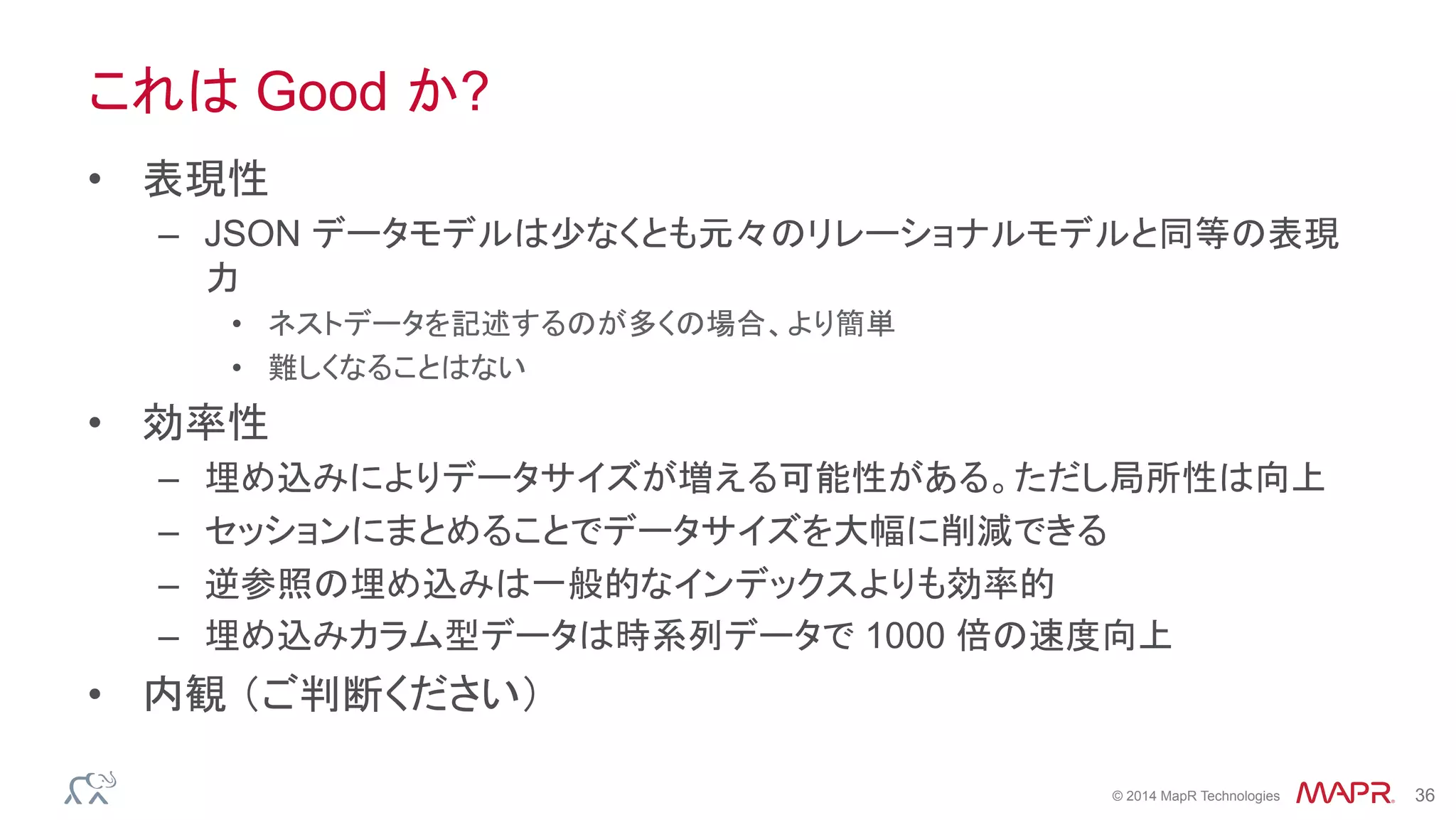 ®
© 2014 MapR Technologies 36
これは Good か?
•  表現性
–  JSON データモデルは少なくとも元々のリレーショナルモデルと同等の表現
力
•  ネストデータを記述するのが多くの場合、より簡単
•  難しくなることはない
•  効率性
–  埋め込みによりデータサイズが増える可能性がある。ただし局所性は向上
–  セッションにまとめることでデータサイズを大幅に削減できる
–  逆参照の埋め込みは一般的なインデックスよりも効率的
–  埋め込みカラム型データは時系列データで 1000 倍の速度向上
•  内観 （ご判断ください）
 