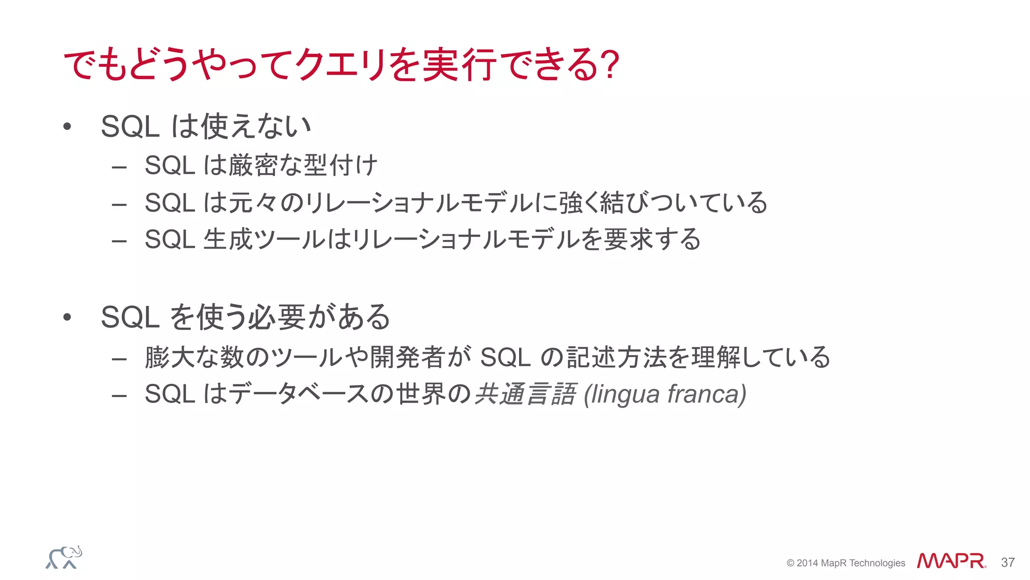 ®
© 2014 MapR Technologies 37
でもどうやってクエリを実行できる?
•  SQL は使えない
–  SQL は厳密な型付け
–  SQL は元々のリレーショナルモデルに強く結びついている
–  SQL 生成ツールはリレーショナルモデルを要求する
•  SQL を使う必要がある
–  膨大な数のツールや開発者が SQL の記述方法を理解している
–  SQL はデータベースの世界の共通言語 (lingua franca)
 