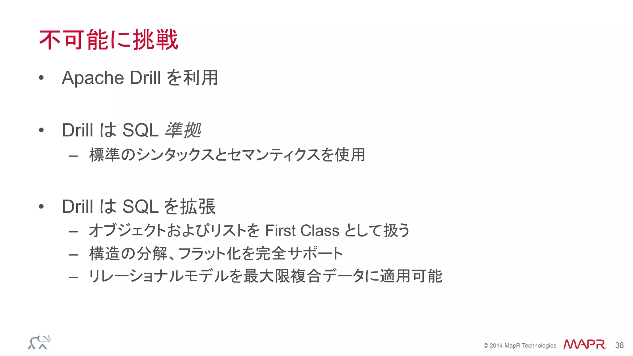 ®
© 2014 MapR Technologies 38
不可能に挑戦
•  Apache Drill を利用
•  Drill は SQL 準拠
–  標準のシンタックスとセマンティクスを使用
•  Drill は SQL を拡張
–  オブジェクトおよびリストを First Class として扱う
–  構造の分解、フラット化を完全サポート
–  リレーショナルモデルを最大限複合データに適用可能
 