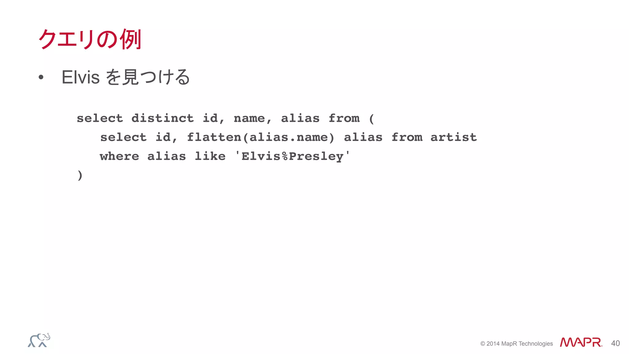 ®
© 2014 MapR Technologies 40
クエリの例
•  Elvis を見つける
select distinct id, name, alias from (
select id, flatten(alias.name) alias from artist
where alias like 'Elvis%Presley'
)
 