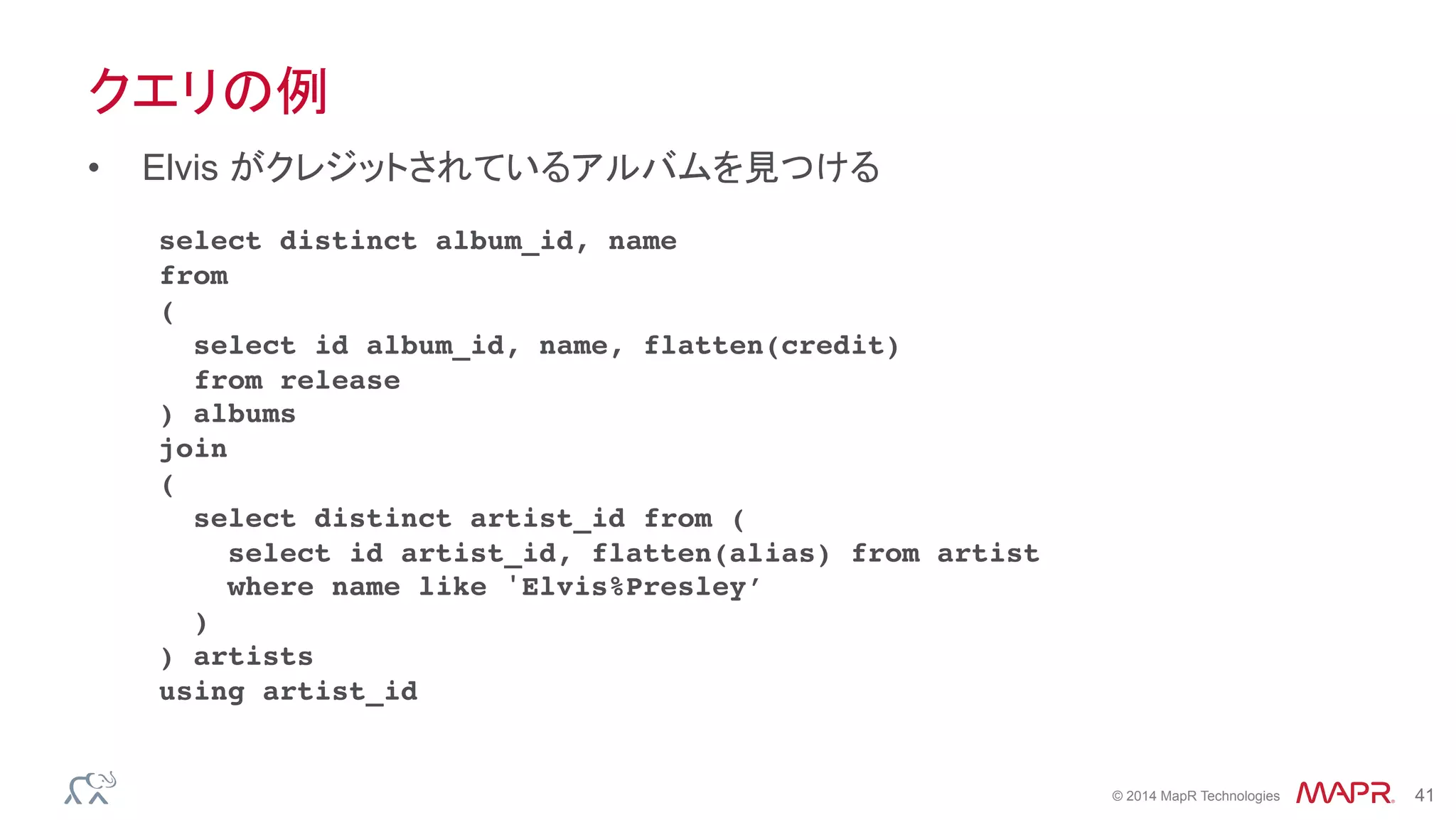 ®
© 2014 MapR Technologies 41
クエリの例
•  Elvis がクレジットされているアルバムを見つける
select distinct album_id, name
from
(
select id album_id, name, flatten(credit)
from release
) albums
join
(
select distinct artist_id from (
select id artist_id, flatten(alias) from artist
where name like 'Elvis%Presley’
)
) artists
using artist_id
 
