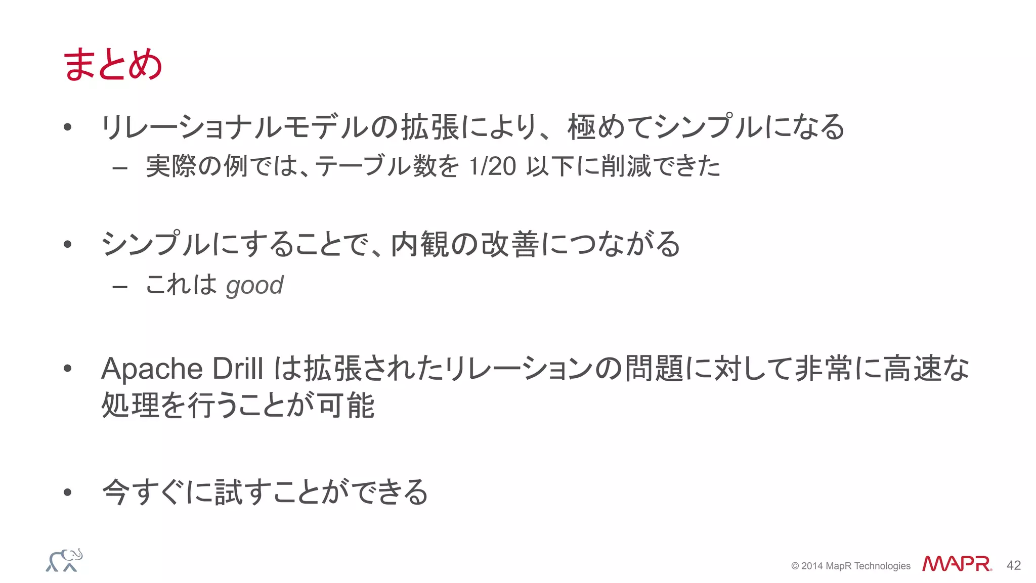 ®
© 2014 MapR Technologies 42
まとめ
•  リレーショナルモデルの拡張により、 極めてシンプルになる
–  実際の例では、テーブル数を 1/20 以下に削減できた
•  シンプルにすることで、内観の改善につながる
–  これは good
•  Apache Drill は拡張されたリレーションの問題に対して非常に高速な
処理を行うことが可能
•  今すぐに試すことができる
 