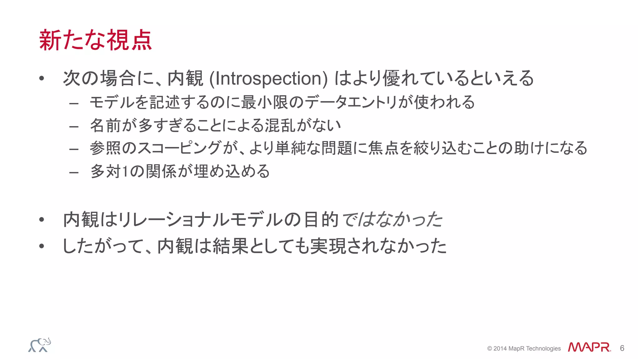 ®
© 2014 MapR Technologies 6
新たな視点
•  次の場合に、内観 (Introspection) はより優れているといえる
–  モデルを記述するのに最小限のデータエントリが使われる
–  名前が多すぎることによる混乱がない
–  参照のスコーピングが、より単純な問題に焦点を絞り込むことの助けになる
–  多対1の関係が埋め込める
•  内観はリレーショナルモデルの目的ではなかった
•  したがって、内観は結果としても実現されなかった
 