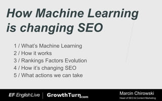 How Machine Learning
is changing SEO
1 / What’s Machine Learning
2 / How it works
3 / Rankings Factors Evolution
4 / How it’s changing SEO
5 / What actions we can take
Marcin Chirowski
Head of SEO & Content Marketing
 
