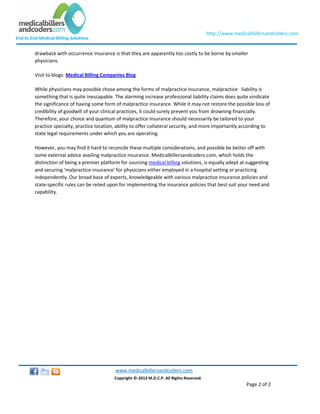 End to End Medical Billing Solutions
http://www.medicalbillersandcoders.com
www.medicalbillersandcoders.com
Copyright ©-2013 M.D.C.P. All Rights Reserved.
Page 2 of 2
drawback with occurrence insurance is that they are apparently too costly to be borne by smaller
physicians.
Visit to blogs: Medical Billing Companies Blog
While physicians may possible chose among the forms of malpractice insurance, malpractice liability is
something that is quite inescapable. The alarming increase professional liability claims does quite vindicate
the significance of having some form of malpractice insurance. While it may not restore the possible loss of
credibility of goodwill of your clinical practices, it could surely prevent you from drowning financially.
Therefore, your choice and quantum of malpractice insurance should necessarily be tailored to your
practice specialty, practice location, ability to offer collateral security, and more importantly according to
state legal requirements under which you are operating.
However, you may find it hard to reconcile these multiple considerations, and possible be better off with
some external advice availing malpractice insurance. Medicalbillersandcoders.com, which holds the
distinction of being a premier platform for sourcing medical billing solutions, is equally adept at suggesting
and securing ‘malpractice insurance’ for physicians either employed in a hospital setting or practicing
independently. Our broad base of experts, knowledgeable with various malpractice insurance policies and
state-specific rules can be relied upon for implementing the insurance policies that best suit your need and
capability.
 